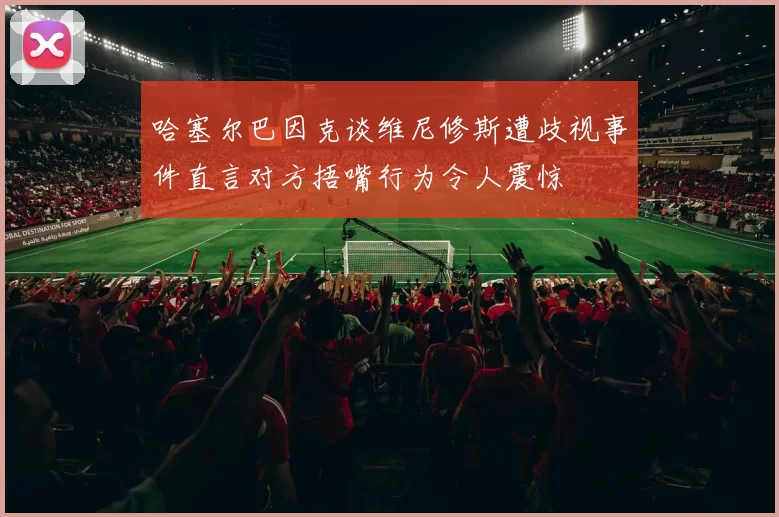 哈塞尔巴因克谈维尼修斯遭歧视事件直言对方捂嘴行为令人震惊