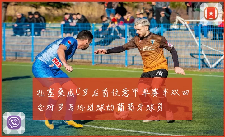 孔塞桑成C罗后首位意甲单赛季双回合对罗马均进球的葡萄牙球员