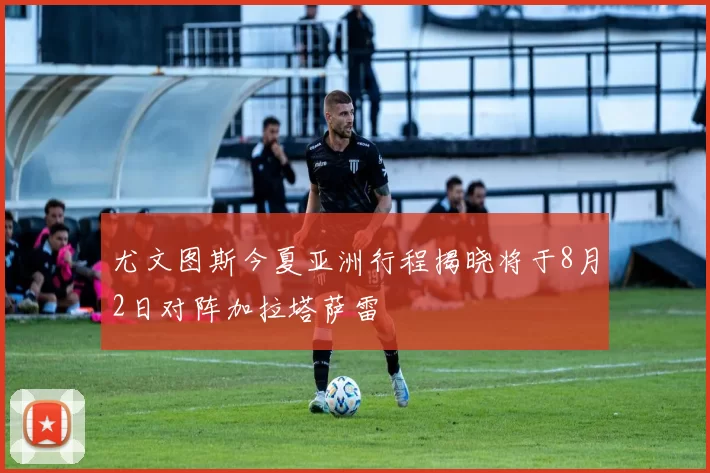 尤文图斯今夏亚洲行程揭晓将于8月2日对阵加拉塔萨雷
