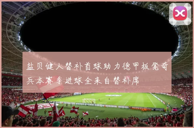 盐贝健人替补首球助力德甲板凳奇兵本赛季进球全来自替补席