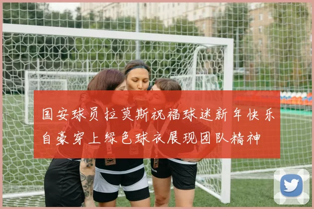 国安球员拉莫斯祝福球迷新年快乐自豪穿上绿色球衣展现团队精神