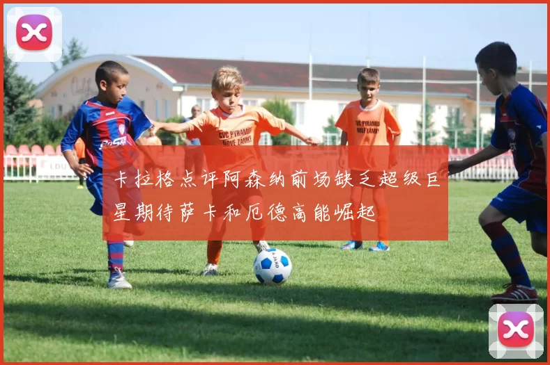 卡拉格点评阿森纳前场缺乏超级巨星期待萨卡和厄德高能崛起