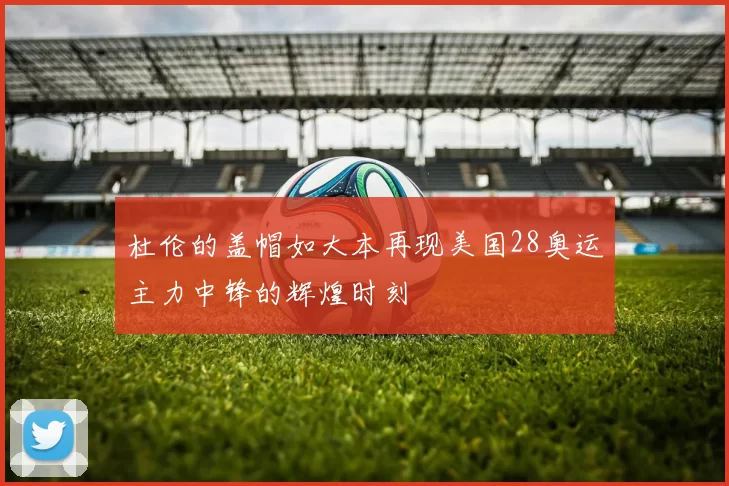 杜伦的盖帽如大本再现美国28奥运主力中锋的辉煌时刻