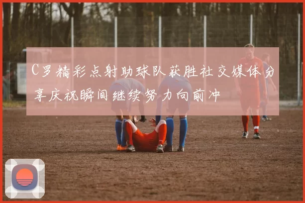 C罗精彩点射助球队获胜社交媒体分享庆祝瞬间继续努力向前冲