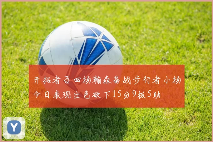 开拓者召回杨瀚森备战步行者小杨今日表现出色砍下15分9板5助