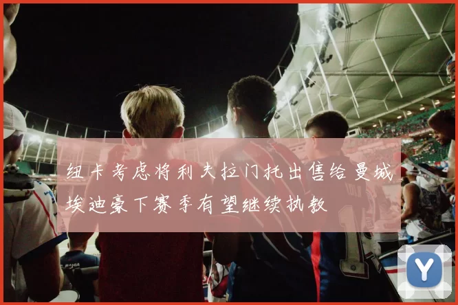 纽卡考虑将利夫拉门托出售给曼城埃迪豪下赛季有望继续执教