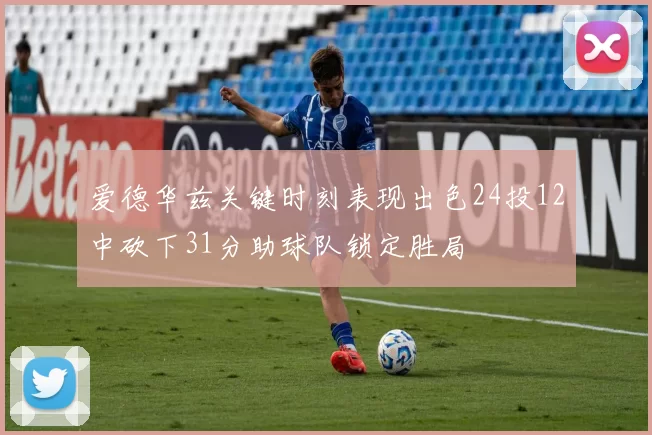 爱德华兹关键时刻表现出色24投12中砍下31分助球队锁定胜局