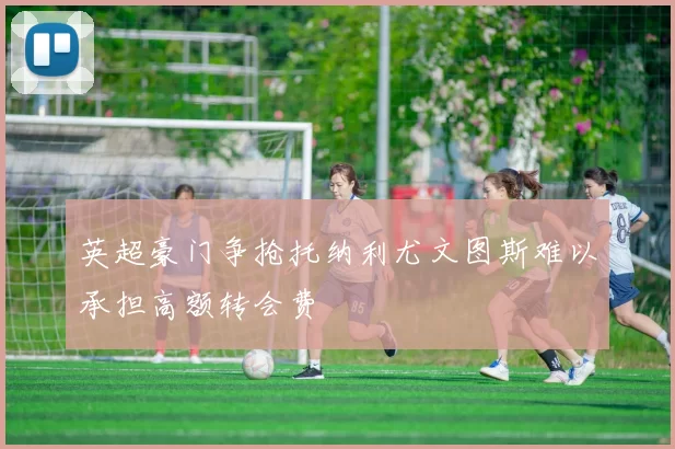 英超豪门争抢托纳利尤文图斯难以承担高额转会费