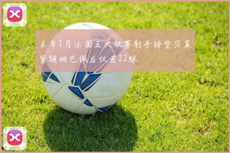 去年1月法国五大联赛射手榜登贝莱紧随姆巴佩后仅差22球