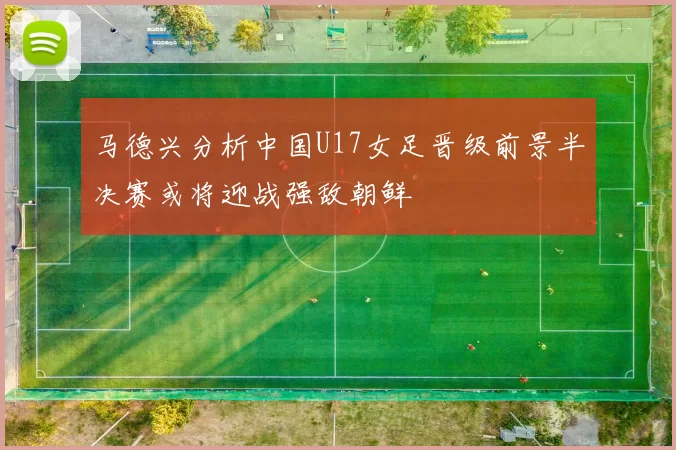 马德兴分析中国U17女足晋级前景半决赛或将迎战强敌朝鲜
