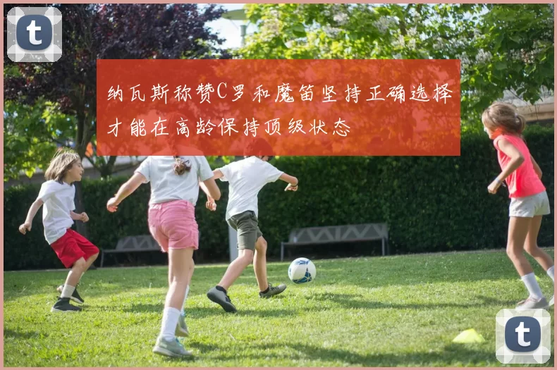 纳瓦斯称赞C罗和魔笛坚持正确选择才能在高龄保持顶级状态