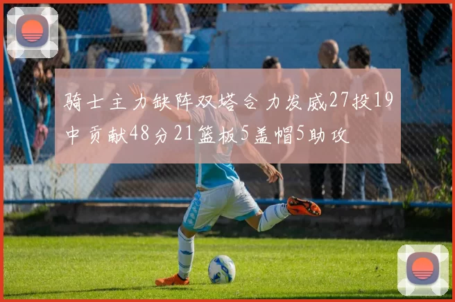 骑士主力缺阵双塔合力发威27投19中贡献48分21篮板5盖帽5助攻