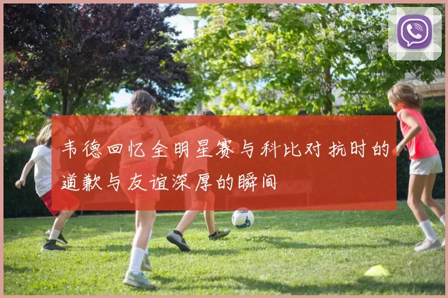 韦德回忆全明星赛与科比对抗时的道歉与友谊深厚的瞬间