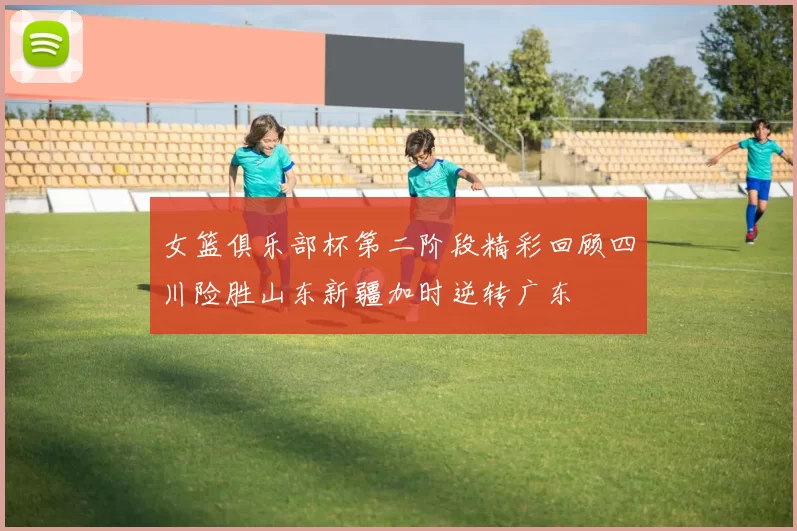 女篮俱乐部杯第二阶段精彩回顾四川险胜山东新疆加时逆转广东