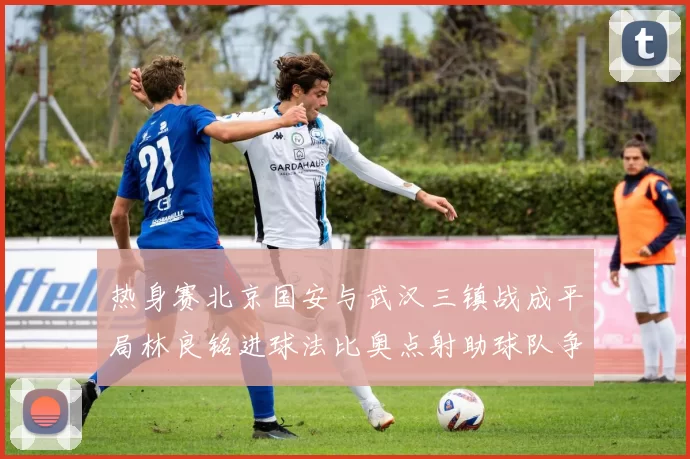 热身赛北京国安与武汉三镇战成平局林良铭进球法比奥点射助球队争平