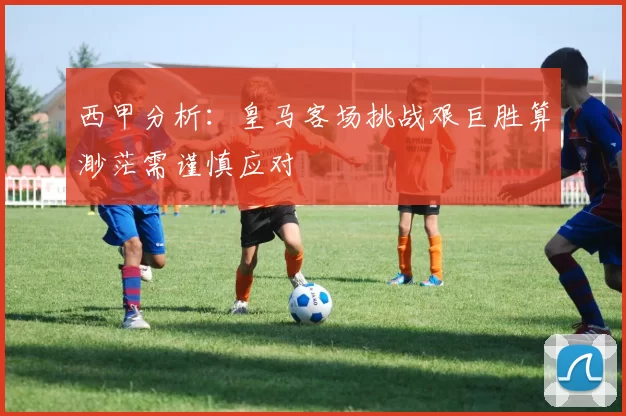 西甲分析：皇马客场挑战艰巨胜算渺茫需谨慎应对